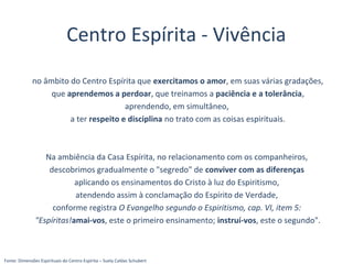 Centro Espírita - Vivência
no âmbito do Centro Espírita que exercitamos o amor, em suas várias gradações,
que aprendemos a perdoar, que treinamos a paciência e a tolerância,
aprendendo, em simultâneo,
a ter respeito e disciplina no trato com as coisas espirituais.
Na ambiência da Casa Espírita, no relacionamento com os companheiros,
descobrimos gradualmente o "segredo" de conviver com as diferenças
aplicando os ensinamentos do Cristo à luz do Espiritismo,
atendendo assim à conclamação do Espírito de Verdade,
conforme registra O Evangelho segundo o Espiritismo, cap. VI, item 5:
"Espíritas!amai-vos, este o primeiro ensinamento; instruí-vos, este o segundo".
Fonte: Dimensões Espirituais do Centro Espírita – Suely Caldas Schubert
 