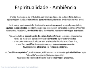 grande é o número de entidades que ficam postadas do lado de fora da Casa,
aparelhagem especial transmite a palavra dos expositores amplificando-lhes a voz.
No transcurso da exposição doutrinária, grande amparo é prestado ao público.
Equipes especializadas atendem aos que apresentarem condições espirituais/mentais
favoráveis, receptivas, medicando-os e, até mesmo, realizando cirurgias espirituais.
Por outro lado, a aproximação de entidades benfeitoras junto aos encarnados
torna-se mais fácil pela natureza do ambiente e por estarem estes
com o pensamento voltado para os ensinos clarificadores da Doutrina,
o que lhes modifica, temporariamente, os panoramas mentais,
favorecendo o otimismo e a renovação interior.
os "espíritos arquitetos", muitas vezes, utilizam dos recursos dos painéis fluídicos que
"dão vida" aos comentários do expositor,
favorecendo o entendimento dos desencarnados presentes.
Fonte: Dimensões Espirituais do Centro Espírita – Suely Caldas Schubert
Espiritualidade - Ambiência
 