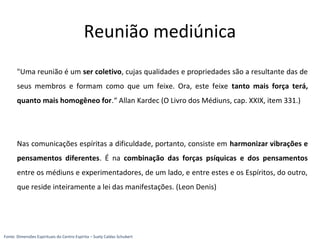 "Uma reunião é um ser coletivo, cujas qualidades e propriedades são a resultante das de
seus membros e formam como que um feixe. Ora, este feixe tanto mais força terá,
quanto mais homogêneo for.“ Allan Kardec (O Livro dos Médiuns, cap. XXIX, item 331.)
Nas comunicações espíritas a dificuldade, portanto, consiste em harmonizar vibrações e
pensamentos diferentes. É na combinação das forças psíquicas e dos pensamentos
entre os médiuns e experimentadores, de um lado, e entre estes e os Espíritos, do outro,
que reside inteiramente a lei das manifestações. (Leon Denis)
Reunião mediúnica
Fonte: Dimensões Espirituais do Centro Espírita – Suely Caldas Schubert
 