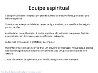 a equipe espiritual é integrada por grande número de trabalhadores, presididos pelo
mentor espiritual
São enormes as responsabilidades desses amigos invisíveis, e as qualificações exigidas,
para as tarefas
As atividades que estão afetas à equipe espiritual são inúmeras e requerem Espíritos
especializados em diversas áreas e de diferentes categorias
cada grupo tem os guias e protetores que merece
Os benfeitores espirituais não vão ditar um breviário de instruções minuciosas. É preciso
que fique margem suficiente para a iniciativa de cada um, para o exercício do livre-
-arbítrio
...mas não deixam de apontar-nos o caminho e seguir-nos amorosamente.
Equipe espiritual
Fonte: Dimensões Espirituais do Centro Espírita – Suely Caldas Schubert
 