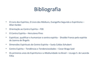 Bibliografia
• O Livro dos Espíritos, O Livro dos Médiuns, Evangelho Segundo o Espiritismo –
Allan Kardec
• Orientação ao Centro Espírita – FEB
• O Centro Espírita – Herculano Pires
• Espiritizar, qualificar e humanizar o centro espírita - Divaldo Franco pelo espírito
de Joanna de Ângelis
• Dimensões Espirituais do Centro Espírita – Suely Caldas Schubert
• Centro Espírita – Tendências e Tendenciosidades – Cezar Braga Said
• Os primeiros anos do Espiritismo e a Mediunidade no Brasil – Licurgo S. de Lacerda
Filho
 
