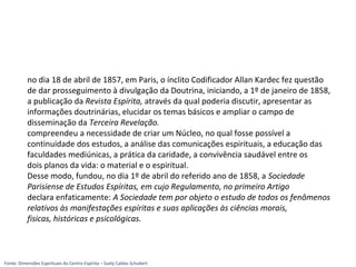 no dia 18 de abril de 1857, em Paris, o ínclito Codificador Allan Kardec fez questão
de dar prosseguimento à divulgação da Doutrina, iniciando, a 1º de janeiro de 1858,
a publicação da Revista Espírita, através da qual poderia discutir, apresentar as
informações doutrinárias, elucidar os temas básicos e ampliar o campo de
disseminação da Terceira Revelação.
compreendeu a necessidade de criar um Núcleo, no qual fosse possível a
continuidade dos estudos, a análise das comunicações espirituais, a educação das
faculdades mediúnicas, a prática da caridade, a convivência saudável entre os
dois planos da vida: o material e o espiritual.
Desse modo, fundou, no dia 1º de abril do referido ano de 1858, a Sociedade
Parisiense de Estudos Espíritas, em cujo Regulamento, no primeiro Artigo
declara enfaticamente: A Sociedade tem por objeto o estudo de todos os fenômenos
relativos às manifestações espíritas e suas aplicações às ciências morais,
fisicas, históricas e psicológicas.
Fonte: Dimensões Espirituais do Centro Espírita – Suely Caldas Schubert
 