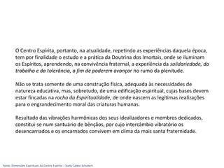 O Centro Espírita, portanto, na atualidade, repetindo as experiências daquela época,
tem por finalidade o estudo e a prática da Doutrina dos Imortais, onde se iluminam
os Espíritos, aprendendo, na convivência fraternal, a experiência da solidariedade, do
trabalho e da tolerância, a fim de poderem avançar no rumo da plenitude.
Não se trata somente de uma construção física, adequada às necessidades de
natureza educativa, mas, sobretudo, de uma edificação espiritual, cujas bases devem
estar fincadas na rocha da Espiritualidade, de onde nascem as legítimas realizações
para o engrandecimento moral das criaturas humanas.
Resultado das vibrações harmônicas dos seus idealizadores e membros dedicados,
constitui-se num santuário de bênçãos, por cujo intercâmbio vibratório os
desencarnados e os encarnados convivem em clima da mais santa fraternidade.
Fonte: Dimensões Espirituais do Centro Espírita – Suely Caldas Schubert
 