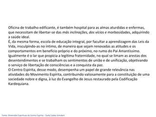 Oficina de trabalho edificante, é também hospital para as almas aturdidas e enfermas,
que necessitam de libertar-se das más inclinações, dos vícios e morbosidades, adquirindo
a saúde ideal.
É, da mesma forma, escola de educação integral, por facultar a aprendizagem das Leis da
Vida, insculpindo-as no íntimo, de maneira que sejam renovadas as atitudes e os
comportamentos em benefício próprio e do próximo, no rumo do Pai Amantíssimo.
Igualmente é o lar que propicia a legítima fraternidade, no qual se limam as arestas dos
desentendimentos e se trabalham os sentimentos de união e de unificação, objetivando
o serviço de libertação de consciências e a conquista da paz.
O Centro Espírita, desse modo, desempenha um papel de grande relevância nas
atividades do Movimento Espírita, contribuindo valiosamente para a constituição de uma
sociedade nobre e digna, à luz do Evangelho de Jesus restaurado pela Codificação
Kardequiana.
Fonte: Dimensões Espirituais do Centro Espírita – Suely Caldas Schubert
 