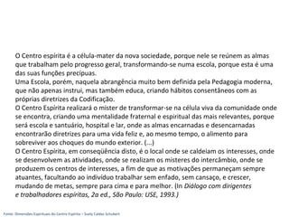 O Centro espírita é a célula-mater da nova sociedade, porque nele se reúnem as almas
que trabalham pelo progresso geral, transformando-se numa escola, porque esta é uma
das suas funções precípuas.
Uma Escola, porém, naquela abrangência muito bem definida pela Pedagogia moderna,
que não apenas instrui, mas também educa, criando hábitos consentâneos com as
próprias diretrizes da Codificação.
O Centro Espírita realizará o mister de transformar-se na célula viva da comunidade onde
se encontra, criando uma mentalidade fraternal e espiritual das mais relevantes, porque
será escola e santuário, hospital e lar, onde as almas encarnadas e desencarnadas
encontrarão diretrizes para uma vida feliz e, ao mesmo tempo, o alimento para
sobreviver aos choques do mundo exterior. (...)
O Centro Espírita, em conseqüência disto, é o local onde se caldeiam os interesses, onde
se desenvolvem as atividades, onde se realizam os misteres do intercâmbio, onde se
produzem os centros de interesses, a fim de que as motivações permaneçam sempre
atuantes, facultando ao indivíduo trabalhar sem enfado, sem cansaço, e crescer,
mudando de metas, sempre para cima e para melhor. (In Diálogo com dirigentes
e trabalhadores espíritas, 2a ed., São Paulo: USE, 1993.)
Fonte: Dimensões Espirituais do Centro Espírita – Suely Caldas Schubert
 