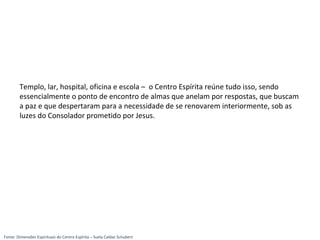 Templo, lar, hospital, oficina e escola – o Centro Espírita reúne tudo isso, sendo
essencialmente o ponto de encontro de almas que anelam por respostas, que buscam
a paz e que despertaram para a necessidade de se renovarem interiormente, sob as
luzes do Consolador prometido por Jesus.
Fonte: Dimensões Espirituais do Centro Espírita – Suely Caldas Schubert
 