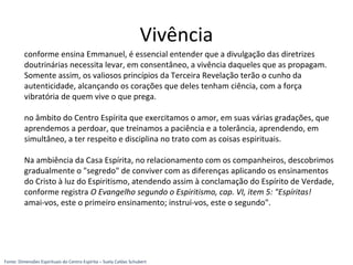 Vivência
conforme ensina Emmanuel, é essencial entender que a divulgação das diretrizes
doutrinárias necessita levar, em consentâneo, a vivência daqueles que as propagam.
Somente assim, os valiosos princípios da Terceira Revelação terão o cunho da
autenticidade, alcançando os corações que deles tenham ciência, com a força
vibratória de quem vive o que prega.
no âmbito do Centro Espírita que exercitamos o amor, em suas várias gradações, que
aprendemos a perdoar, que treinamos a paciência e a tolerância, aprendendo, em
simultâneo, a ter respeito e disciplina no trato com as coisas espirituais.
Na ambiência da Casa Espírita, no relacionamento com os companheiros, descobrimos
gradualmente o "segredo" de conviver com as diferenças aplicando os ensinamentos
do Cristo à luz do Espiritismo, atendendo assim à conclamação do Espírito de Verdade,
conforme registra O Evangelho segundo o Espiritismo, cap. VI, item 5: "Espíritas!
amai-vos, este o primeiro ensinamento; instruí-vos, este o segundo".
Fonte: Dimensões Espirituais do Centro Espírita – Suely Caldas Schubert
 