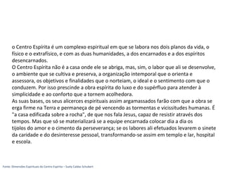 o Centro Espírita é um complexo espiritual em que se labora nos dois planos da vida, o
físico e o extrafísico, e com as duas humanidades, a dos encarnados e a dos espíritos
desencarnados.
O Centro Espírita não é a casa onde ele se abriga, mas, sim, o labor que ali se desenvolve,
o ambiente que se cultiva e preserva, a organização intemporal que o orienta e
assessora, os objetivos e finalidades que o norteiam, o ideal e o sentimento com que o
conduzem. Por isso prescinde a obra espírita do luxo e do supérfluo para atender à
simplicidade e ao conforto que a tornem acolhedora.
As suas bases, os seus alicerces espirituais assim argamassados farão com que a obra se
erga firme na Terra e permaneça de pé vencendo as tormentas e vicissitudes humanas. É
"a casa edificada sobre a rocha", de que nos fala Jesus, capaz de resistir através dos
tempos. Mas que só se materializará se a equipe encarnada colocar dia a dia os
tijolos do amor e o cimento da perseverança; se os labores ali efetuados levarem o sinete
da caridade e do desinteresse pessoal, transformando-se assim em templo e lar, hospital
e escola.
Fonte: Dimensões Espirituais do Centro Espírita – Suely Caldas Schubert
 