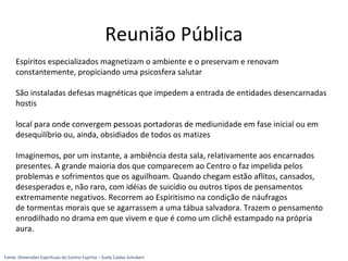 Reunião Pública
Espíritos especializados magnetizam o ambiente e o preservam e renovam
constantemente, propiciando uma psicosfera salutar
São instaladas defesas magnéticas que impedem a entrada de entidades desencarnadas
hostis
local para onde convergem pessoas portadoras de mediunidade em fase inicial ou em
desequilíbrio ou, ainda, obsidiados de todos os matizes
Imaginemos, por um instante, a ambiência desta sala, relativamente aos encarnados
presentes. A grande maioria dos que comparecem ao Centro o faz impelida pelos
problemas e sofrimentos que os aguilhoam. Quando chegam estão aflitos, cansados,
desesperados e, não raro, com idéias de suicídio ou outros tipos de pensamentos
extremamente negativos. Recorrem ao Espiritismo na condição de náufragos
de tormentas morais que se agarrassem a uma tábua salvadora. Trazem o pensamento
enrodilhado no drama em que vivem e que é como um clichê estampado na própria
aura.
Fonte: Dimensões Espirituais do Centro Espírita – Suely Caldas Schubert
 