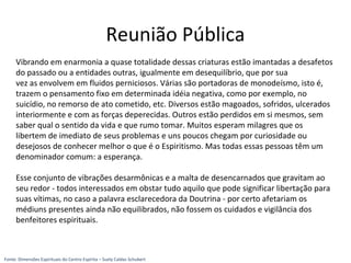 Reunião Pública
Vibrando em enarmonia a quase totalidade dessas criaturas estão imantadas a desafetos
do passado ou a entidades outras, igualmente em desequilíbrio, que por sua
vez as envolvem em fluidos perniciosos. Várias são portadoras de monodeísmo, isto é,
trazem o pensamento fixo em determinada idéia negativa, como por exemplo, no
suicídio, no remorso de ato cometido, etc. Diversos estão magoados, sofridos, ulcerados
interiormente e com as forças deperecidas. Outros estão perdidos em si mesmos, sem
saber qual o sentido da vida e que rumo tomar. Muitos esperam milagres que os
libertem de imediato de seus problemas e uns poucos chegam por curiosidade ou
desejosos de conhecer melhor o que é o Espiritismo. Mas todas essas pessoas têm um
denominador comum: a esperança.
Esse conjunto de vibrações desarmônicas e a malta de desencarnados que gravitam ao
seu redor - todos interessados em obstar tudo aquilo que pode significar libertação para
suas vítimas, no caso a palavra esclarecedora da Doutrina - por certo afetariam os
médiuns presentes ainda não equilibrados, não fossem os cuidados e vigilância dos
benfeitores espirituais.
Fonte: Dimensões Espirituais do Centro Espírita – Suely Caldas Schubert
 