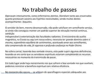 Operavam intensamente, como enfermeiros atentos. Atendiam tanto aos encarnados
quanto prestavam socorro aos Espíritos necessitados, sendo muitos destes
acompanhantes daqueles.
O servidor do bem, mesmo desencarnado, não pode satisfazer em semelhante serviço,
se ainda não conseguiu manter um padrão superior de elevação mental contínua,
condição
indispensável à exteriorização das faculdades radiantes. O missionário do auxílio
magnético, na Crosta ou aqui em nossa esfera, necessita ter grande domínio sobre si
mesmo, espontâneo equilíbrio de sentimentos, acentuado amor aos semelhantes,
alta compreensão da vida, fé vigorosa e profunda confiança no Poder Divino.
Na esfera carnal, havendo boa vontade sincera, esta pode suprir algumas deficiências,
levando-se em conta que os servidores espirituais estariam completando os recursos
necessários no momento da transmissão do passe.
Em todo lugar onde haja merecimento nos que sofrem e boa vontade nos que auxiliam,
podemos ministrar o benefício espiritual com relativa eficiência.
No momento dos passes ... se utilizam de aparelhagens especiais adequadas aos
No trabalho de passes
Fonte: Dimensões Espirituais do Centro Espírita – Suely Caldas Schubert
 