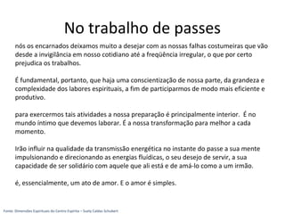 nós os encarnados deixamos muito a desejar com as nossas falhas costumeiras que vão
desde a invigilância em nosso cotidiano até a freqüência irregular, o que por certo
prejudica os trabalhos.
É fundamental, portanto, que haja uma conscientização de nossa parte, da grandeza e
complexidade dos labores espirituais, a fim de participarmos de modo mais eficiente e
produtivo.
para exercermos tais atividades a nossa preparação é principalmente interior. É no
mundo íntimo que devemos laborar. É a nossa transformação para melhor a cada
momento.
Irão influir na qualidade da transmissão energética no instante do passe a sua mente
impulsionando e direcionando as energias fluídicas, o seu desejo de servir, a sua
capacidade de ser solidário com aquele que ali está e de amá-lo como a um irmão.
é, essencialmente, um ato de amor. E o amor é simples.
No trabalho de passes
Fonte: Dimensões Espirituais do Centro Espírita – Suely Caldas Schubert
 