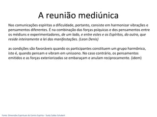 Nas comunicações espíritas a dificuldade, portanto, consiste em harmonizar vibrações e
pensamentos diferentes. É na combinação das forças psíquicas e dos pensamentos entre
os médiuns e experimentadores, de um lado, e entre estes e os Espíritos, do outro, que
reside inteiramente a lei das manifestações. (Leon Denis)
as condições são favoráveis quando os participantes constituem um grupo harmônico,
isto é, quando pensam e vibram em uníssono. No caso contrário, os pensamentos
emitidos e as forças exteriorizadas se embaraçam e anulam reciprocamente. (idem)
A reunião mediúnica
Fonte: Dimensões Espirituais do Centro Espírita – Suely Caldas Schubert
 
