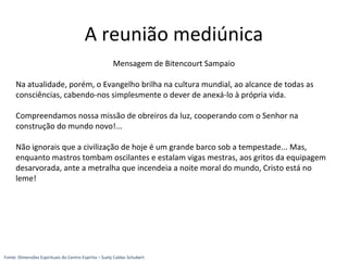 Mensagem de Bitencourt Sampaio
Na atualidade, porém, o Evangelho brilha na cultura mundial, ao alcance de todas as
consciências, cabendo-nos simplesmente o dever de anexá-lo à própria vida.
Compreendamos nossa missão de obreiros da luz, cooperando com o Senhor na
construção do mundo novo!...
Não ignorais que a civilização de hoje é um grande barco sob a tempestade... Mas,
enquanto mastros tombam oscilantes e estalam vigas mestras, aos gritos da equipagem
desarvorada, ante a metralha que incendeia a noite moral do mundo, Cristo está no
leme!
A reunião mediúnica
Fonte: Dimensões Espirituais do Centro Espírita – Suely Caldas Schubert
 