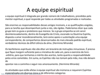 a equipe espiritual é integrada por grande número de trabalhadores, presididos pelo
mentor espiritual, o qual responde por todas as atividades programadas e realizadas.
São enormes as responsabilidades desses amigos invisíveis, e as qualificações exigidas,
para as tarefas que desempenham junto a nós, são rígidas. Poderíamos dizer que cada
grupo tem os guias e protetores que merece. Se o grupo empenha-se em servir
desinteressadamente, dentro do Evangelho do Cristo, escorado na Doutrina Espírita,
disposto a amar incondicionalmente, terá como apoio e sustentação uma equipe
correspondente, de companheiros desencarnados do mais elevado padrão espiritual,
verdadeiros técnicos da difícil ciência da alma. (Herminio Miranda)
Os benfeitores espirituais não vão ditar um breviário de instruções minuciosas. É preciso
que fique margem suficiente para a iniciativa de cada um, para o exercício do livre-
-arbítrio, para que tenhamos o mérito dos acertos, tanto quanto a responsabilidade
pelos erros cometidos. Em suma, os Espíritos não nos tomam pela mão, mas não deixam
de
apontar-nos o caminho e seguir-nos amorosamente. (Herminio Miranda)
As atividades que estão afetas à equipe espiritual são inúmeras e requerem Espíritos
especializados em diversas áreas e de diferentes categorias
A equipe espiritual
Fonte: Dimensões Espirituais do Centro Espírita – Suely Caldas Schubert
 