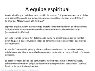 Kardec elucida que onde haja uma reunião de pessoas "há igualmente em torno delas
uma assembléia oculta que simpatiza com suas qualidades ou com seus defeitos"
(O Livro dos Médiuns, cap. VIII, item 232)
espíritos arquitetos têm a seu encargo a tarefa complexa de criar os quadros fluídicos
indispensáveis ao tratamento ou esclarecimento das entidades comunicantes.
(Instruções Psicofônicas)
em toda reunião com um fim determinado existe na ambiência um centro mental
definido, para o qual convergem todos os pensamentos dos encarnados quanto dos
desencarnados.
As leis da Fraternidade, pelas quais se conduzem os obreiros do mundo espiritual,
estabelecem assistência incansável ao obsessor, no intuito de convencê-lo à reforma de
si mesmo.
os desencarnados que se vão comunicar são atendidos antes das manifestações,
sofrendo envolvimentos psíquicos dos mentores responsáveis, verdadeiros "banhos"
fluídicos de substâncias calmantes
A equipe espiritual
Fonte: Dimensões Espirituais do Centro Espírita – Suely Caldas Schubert
 