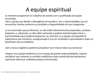 os mentores programam os trabalhos de acordo com a qualificação da equipe
encarnada;
não é o grupo que decide a abrangência da reunião e, sim, a Espiritualidade, que irá
encaminhar tarefas conforme as condições e disponibilidade de seus integrantes
se os encarnados pouco oferecem, se não estão suficientemente preparados, assíduos,
dispostos, e, sobretudo, se não estão realizando a própria transformação moral, a
Espiritualidade pouco poderá programar; ao contrário, se a equipe corresponde às
expectativas dos mentores, a programação é rica em resultados e aprendizado e todos se
beneficiam com os trabalhos.
com a nossa invigilância podemos prejudicar num relance toda essa estrutura!
integrar uma equipe mediúnica é um encargo de grande responsabilidade. Importa
considerar que somente as reuniões mediúnicas sérias merecerão dos benfeitores
espirituais todo esse cuidadoso preparo mencionado.
A equipe espiritual
Fonte: Dimensões Espirituais do Centro Espírita – Suely Caldas Schubert
 