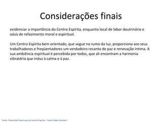 Considerações finais
evidenciar a importância do Centro Espírita, enquanto local de labor doutrinário e
oásis de refazimento moral e espiritual.
Um Centro Espírita bem orientado, que segue no rumo da luz, proporciona aos seus
trabalhadores e freqüentadores um verdadeiro recanto de paz e renovação íntima. A
sua ambiência espiritual é percebida por todos, que ali encontram a harmonia
vibratória que induz à calma e à paz.
Fonte: Dimensões Espirituais do Centro Espírita – Suely Caldas Schubert
 