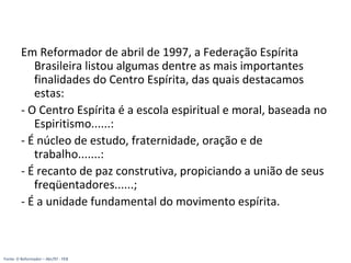 Em Reformador de abril de 1997, a Federação Espírita
Brasileira listou algumas dentre as mais importantes
finalidades do Centro Espírita, das quais destacamos
estas:
- O Centro Espírita é a escola espiritual e moral, baseada no
Espiritismo......:
- É núcleo de estudo, fraternidade, oração e de
trabalho.......:
- É recanto de paz construtiva, propiciando a união de seus
freqüentadores......;
- É a unidade fundamental do movimento espírita.
Fonte: O Reformador – Abr/97 - FEB
 