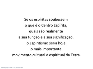 Se os espíritas soubessem
o que é o Centro Espírita,
quais são realmente
a sua função e a sua significação,
o Espiritismo seria hoje
o mais importante
movimento cultural e espiritual da Terra.
Fonte: O Centro Espírita – José Herculano Pires
 