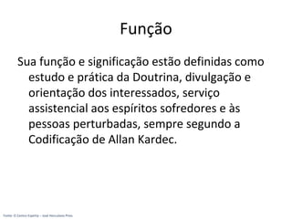 Função
Sua função e significação estão definidas como
estudo e prática da Doutrina, divulgação e
orientação dos interessados, serviço
assistencial aos espíritos sofredores e às
pessoas perturbadas, sempre segundo a
Codificação de Allan Kardec.
Fonte: O Centro Espírita – José Herculano Pires
 