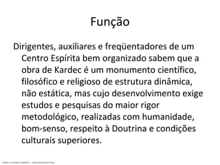 Função
Dirigentes, auxiliares e freqüentadores de um
Centro Espírita bem organizado sabem que a
obra de Kardec é um monumento científico,
filosófico e religioso de estrutura dinâmica,
não estática, mas cujo desenvolvimento exige
estudos e pesquisas do maior rigor
metodológico, realizadas com humanidade,
bom-senso, respeito à Doutrina e condições
culturais superiores.
Fonte: O Centro Espírita – José Herculano Pires
 