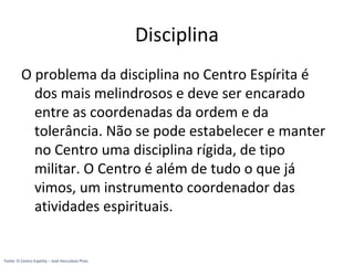 Disciplina
O problema da disciplina no Centro Espírita é
dos mais melindrosos e deve ser encarado
entre as coordenadas da ordem e da
tolerância. Não se pode estabelecer e manter
no Centro uma disciplina rígida, de tipo
militar. O Centro é além de tudo o que já
vimos, um instrumento coordenador das
atividades espirituais.
Fonte: O Centro Espírita – José Herculano Pires
 