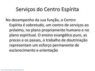 Serviços do Centro Espírita
No desempenho da sua função, o Centro
Espírita é sobretudo, um centro de serviços ao
próximo, no plano propriamente humano e no
plano espiritual. O ensino evangélico puro, as
preces e os passes, o trabalho de doutrinação
representam um esforço permanente de
esclarecimento e orientação
Fonte: O Centro Espírita – José Herculano Pires
 