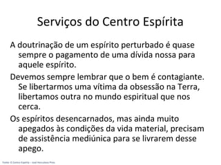 Serviços do Centro Espírita
A doutrinação de um espírito perturbado é quase
sempre o pagamento de uma dívida nossa para
aquele espírito.
Devemos sempre lembrar que o bem é contagiante.
Se libertarmos uma vítima da obsessão na Terra,
libertamos outra no mundo espiritual que nos
cerca.
Os espíritos desencarnados, mas ainda muito
apegados às condições da vida material, precisam
de assistência mediúnica para se livrarem desse
apego.
Fonte: O Centro Espírita – José Herculano Pires
 