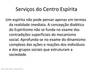 Serviços do Centro Espírita
Um espírita não pode pensar apenas em termos
da realidade imediata. A concepção dialética
do Espiritismo não se funda no exame das
contradições superficiais do mecanismo
social. Aprofunda-se no exame do dinamismo
complexo das ações e reações dos indivíduos
e dos grupos sociais que estruturam a
sociedade.
Fonte: O Centro Espírita – José Herculano Pires
 