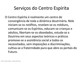 Serviços do Centro Espírita
O Centro Espírita é realmente um centro de
convergência de toda a dinâmica doutrinária. Nele
iniciam-se os neófitos, revelam-se os médiuns,
comunicam-se os Espíritos, educam-se crianças e
adultos, libertam-se os obsedados, estuda-se a
Doutrina em seus aspectos teóricos e práticos
promove-se a assistência social a todos os
necessitados, sem imposições e discriminações,
cultiva-se a fraternidade pura que abre os portais do
Futuro.
Fonte: O Centro Espírita – José Herculano Pires
 
