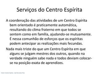Serviços do Centro Espírita
A coordenação das atividades de um Centro Espírita
bem orientado é praticamente automática,
resultando do clima fraterno em que todos se
sentem como em família, ajudando-se mutuamente.
É nessa comunhão de esforços que os espíritas
podem antecipar as realizações mais fecundas.
Nada mais triste do que um Centro Espírita em que
alguns se julgam mestres dos outros, quando na
verdade ninguém sabe nada e todos deviam colocar-
se na posição exata de aprendizes.
Fonte: O Centro Espírita – José Herculano Pires
 
