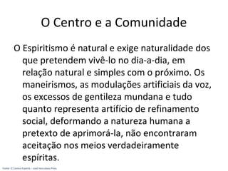 O Centro e a Comunidade
O Espiritismo é natural e exige naturalidade dos
que pretendem vivê-lo no dia-a-dia, em
relação natural e simples com o próximo. Os
maneirismos, as modulações artificiais da voz,
os excessos de gentileza mundana e tudo
quanto representa artifício de refinamento
social, deformando a natureza humana a
pretexto de aprimorá-la, não encontraram
aceitação nos meios verdadeiramente
espíritas.
Fonte: O Centro Espírita – José Herculano Pires
 