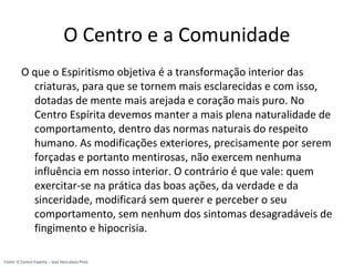 O Centro e a Comunidade
O que o Espiritismo objetiva é a transformação interior das
criaturas, para que se tornem mais esclarecidas e com isso,
dotadas de mente mais arejada e coração mais puro. No
Centro Espírita devemos manter a mais plena naturalidade de
comportamento, dentro das normas naturais do respeito
humano. As modificações exteriores, precisamente por serem
forçadas e portanto mentirosas, não exercem nenhuma
influência em nosso interior. O contrário é que vale: quem
exercitar-se na prática das boas ações, da verdade e da
sinceridade, modificará sem querer e perceber o seu
comportamento, sem nenhum dos sintomas desagradáveis de
fingimento e hipocrisia.
Fonte: O Centro Espírita – José Herculano Pires
 