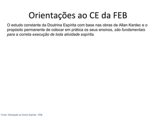 Orientações ao CE da FEB
O estudo constante da Doutrina Espírita com base nas obras de Allan Kardec e o
propósito permanente de colocar em prática os seus ensinos, são fundamentais
para a correta execução de toda atividade espírita.
Fonte: Orientação ao Centro Espírita - FEB
 