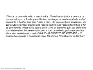 “Ditosos os que hajam dito a seus irmãos: ‘Trabalhemos juntos e unamos os
nossos esforços, a fim de que o Senhor, ao chegar, encontre acabada a obra’,
porquanto o Senhor lhes dirá: ‘Vinde a mim, vós que sois bons servidores, vós
que soubestes impor silêncio aos vossos ciúmes e às vossas discórdias, a fim
de que daí não viesse dano para a obra!’ Mas, ai daqueles que, por efeito das
suas dissensões, houverem retardado a hora da colheita, pois a tempestade
virá e eles serão levados no turbilhão!” – O ESPÍRITO DE VERDADE – (O
Evangelho segundo o Espiritismo. Cap. XX, item 5, “Os Obreiros do Senhor”)
Fonte: Orientação ao Centro Espírita - FEB
 