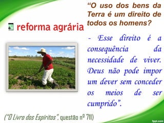 “O uso dos bens da
Terra é um direito de
todos os homens?

- Esse direito é a
consequência
da
necessidade de viver.
Deus não pode impor
um dever sem conceder
os meios de ser
cumprido”.
(“O Livro dos Espíritos”, questão nº 711)

 