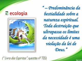 “ – Predominância da
bestialidade sobre a
natureza espiritual.
Toda destruição que
ultrapassa os limites
da necessidade é uma
violação da lei de
Deus.”
(“ Livro dos Espíritos”, questão nº 735)

 
