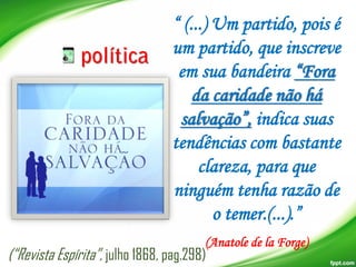 “ (...) Um partido, pois é
um partido, que inscreve
em sua bandeira “Fora
da caridade não há
salvação”, indica suas
tendências com bastante
clareza, para que
ninguém tenha razão de
o temer.(...).”
(Anatole de la Forge)

(“Revista Espírita”, julho 1868, pag.298)

 