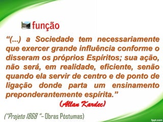 “(...) a Sociedade tem necessariamente
que exercer grande influência conforme o
disseram os próprios Espíritos; sua ação,
não será, em realidade, eficiente, senão
quando ela servir de centro e de ponto de
ligação donde parta um ensinamento
preponderantemente espírita.”

(Allan Kardec)

(“Projeto 1868 “– Obras Póstumas)

 