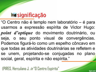 “O Centro não é templo nem laboratório – é para
usarmos a expressão espírita de Victor Hugo:
point d’optique do movimento doutrinário, ou
seja, o seu ponto visual de convergências.
Podemos figurá-lo como um espelho côncavo em
que todas as atividades doutrinárias se refletem e
se unem, projetando-se conjugadas no plano
social, geral, espírita e não espírita.”
(PIRES, Herculano J. in “O Centro Espírita”

 