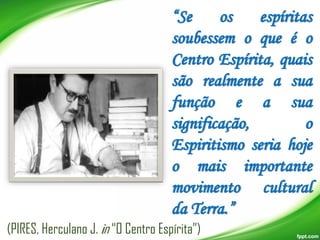 “Se
os
espíritas
soubessem o que é o
Centro Espírita, quais
são realmente a sua
função e a sua
significação,
o
Espiritismo seria hoje
o mais importante
movimento cultural
da Terra.”
(PIRES, Herculano J. in “O Centro Espírita”)

 