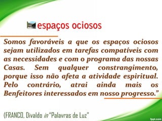 Somos favoráveis a que os espaços ociosos
sejam utilizados em tarefas compatíveis com
as necessidades e com o programa das nossas
Casas. Sem qualquer constrangimento,
porque isso não afeta a atividade espiritual.
Pelo contrário, atrai ainda mais os
Benfeitores interessados em nosso progresso.”
(FRANCO, Divaldo in “Palavras de Luz”

 