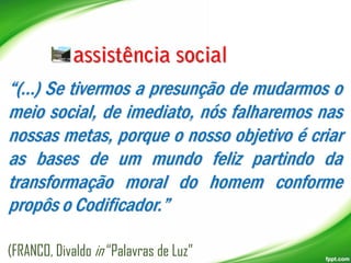 “(...) Se tivermos a presunção de mudarmos o
meio social, de imediato, nós falharemos nas
nossas metas, porque o nosso objetivo é criar
as bases de um mundo feliz partindo da
transformação moral do homem conforme
propôs o Codificador.”
(FRANCO, Divaldo in “Palavras de Luz”

 