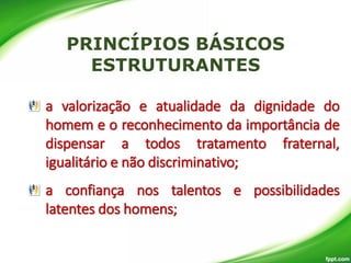 a valorização e atualidade da dignidade do
homem e o reconhecimento da importância de
dispensar a todos tratamento fraternal,
igualitário e não discriminativo;

a confiança nos talentos e possibilidades
latentes dos homens;

 