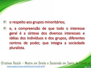 o respeito aos grupos minoritários;
e, a compreensão de que todo o interesse
geral é a síntese dos diversos interesses e
idéias dos indivíduos e dos grupos, diferentes
centros de poder, que integra a sociedade
pluralista.

(Cristiane Rozicki – Mestre em Direito e Doutorada em Teoria do Estado in
www.suigeneris.pro.br/direito-de-rozicki.htm)

 