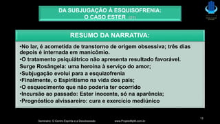 Seminário: O Centro Espírita e a Desobsessão www.ProjetoMpM.com.br
13
DA SUBJUGAÇÃO À ESQUISOFRENIA:
O CASO ESTER (21)
RESUMO DA NARRATIVA:
•No lar, é acometida de transtorno de origem obsessiva; três dias
depois é internada em manicômio.
•O tratamento psiquiátrico não apresenta resultado favorável.
Surge Rosângela: uma heroína à serviço do amor;
•Subjugação evolui para a esquizofrenia
•Finalmente, o Espiritismo na vida dos pais;
•O esquecimento que não poderia ter ocorrido
•Incursão ao passado: Ester inocente, só na aparência;
•Prognóstico alvissareiro: cura e exercício mediúnico
 
