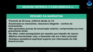 Seminário: O Centro Espírita e a Desobsessão www.ProjetoMpM.com.br
19
NEUROSE HISTÉRICA: O CASO ANGÉLICA (26)
RESUMO DA NARRATIVA
•Paciente de 25 anos, enferma desde os 14;
•Examinada no manicômio, ressonava ofegante – sonhos do
inconsciente:
•Não aproveitou provas da encarnação anterior; comprometeu-se mais
gravemente ainda;
•No além, rudes perseguições por aqueles que impediu de nascer;
•Médium atormentada; mas, a obsessão não era o fator principal;
•Granjeou assistência espiritual superior por intercessão da mãe
desencarnada;
 