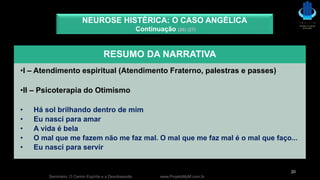 Seminário: O Centro Espírita e a Desobsessão www.ProjetoMpM.com.br
20
NEUROSE HISTÉRICA: O CASO ANGÉLICA
Continuação (26) (27)
RESUMO DA NARRATIVA
•I – Atendimento espiritual (Atendimento Fraterno, palestras e passes)
•II – Psicoterapia do Otimismo
• Há sol brilhando dentro de mim
• Eu nasci para amar
• A vida é bela
• O mal que me fazem não me faz mal. O mal que me faz mal é o mal que faço...
• Eu nasci para servir
 