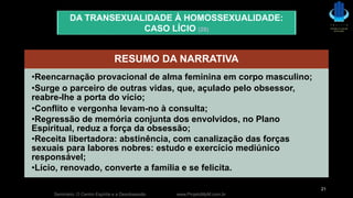 Seminário: O Centro Espírita e a Desobsessão www.ProjetoMpM.com.br
21
DA TRANSEXUALIDADE À HOMOSSEXUALIDADE:
CASO LÍCIO (28)
RESUMO DA NARRATIVA
•Reencarnação provacional de alma feminina em corpo masculino;
•Surge o parceiro de outras vidas, que, açulado pelo obsessor,
reabre-lhe a porta do vício;
•Conflito e vergonha levam-no à consulta;
•Regressão de memória conjunta dos envolvidos, no Plano
Espiritual, reduz a força da obsessão;
•Receita libertadora: abstinência, com canalização das forças
sexuais para labores nobres: estudo e exercício mediúnico
responsável;
•Lício, renovado, converte a família e se felicita.
 